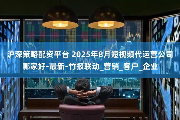 沪深策略配资平台 2025年8月短视频代运营公司哪家好-最新-竹报联动_营销_客户_企业