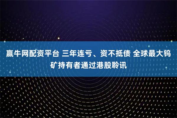 赢牛网配资平台 三年连亏、资不抵债 全球最大钨矿持有者通过港股聆讯