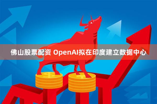 佛山股票配资 OpenAI拟在印度建立数据中心