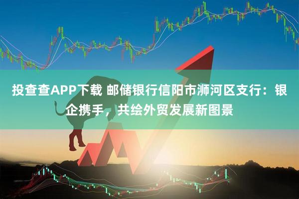 投查查APP下载 邮储银行信阳市浉河区支行：银企携手，共绘外贸发展新图景