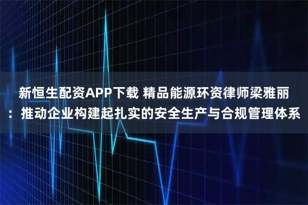 新恒生配资APP下载 精品能源环资律师梁雅丽：推动企业构建起扎实的安全生产与合规管理体系