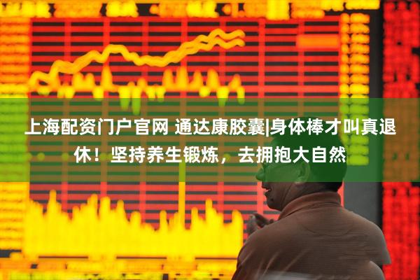 上海配资门户官网 通达康胶囊|身体棒才叫真退休！坚持养生锻炼，去拥抱大自然