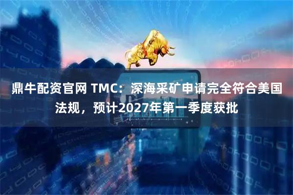 鼎牛配资官网 TMC：深海采矿申请完全符合美国法规，预计2027年第一季度获批