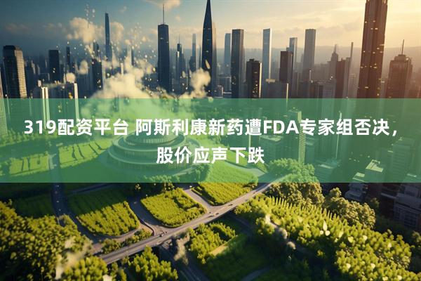 319配资平台 阿斯利康新药遭FDA专家组否决，股价应声下跌
